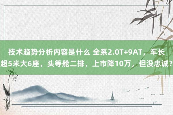 技术趋势分析内容是什么 全系2.0T+9AT，车长超5米大6座，头等舱二排，上市降10万，但没忠诚？