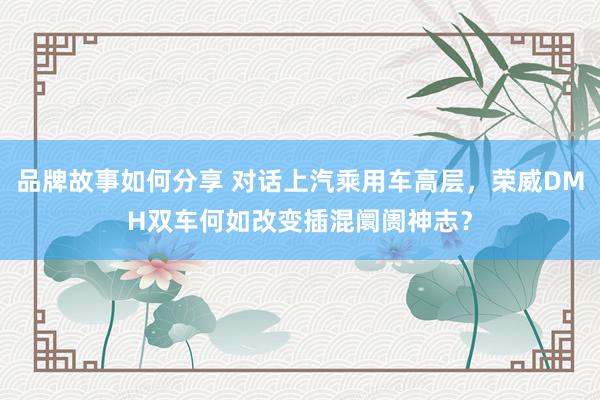 品牌故事如何分享 对话上汽乘用车高层，荣威DMH双车何如改变插混阛阓神志？