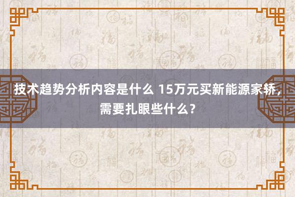 技术趋势分析内容是什么 15万元买新能源家轿，需要扎眼些什么？