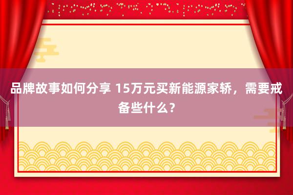 品牌故事如何分享 15万元买新能源家轿，需要戒备些什么？