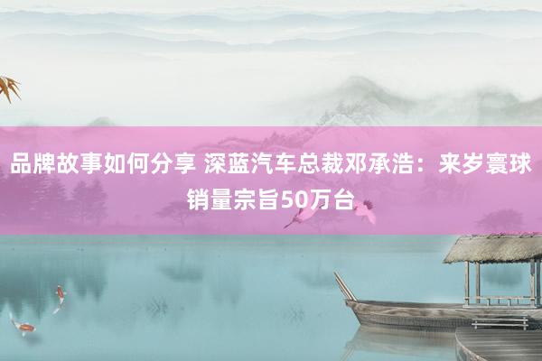 品牌故事如何分享 深蓝汽车总裁邓承浩：来岁寰球销量宗旨50万台