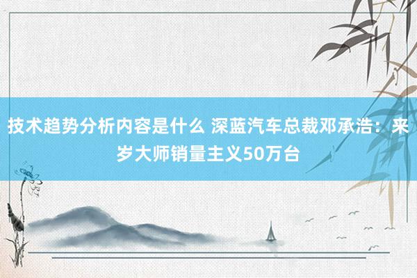 技术趋势分析内容是什么 深蓝汽车总裁邓承浩：来岁大师销量主义50万台