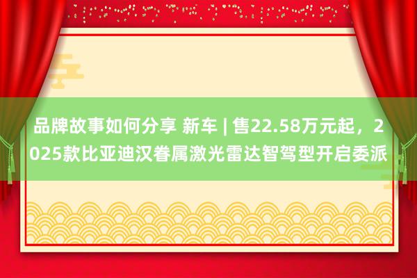 品牌故事如何分享 新车 | 售22.58万元起，2025款比亚迪汉眷属激光雷达智驾型开启委派