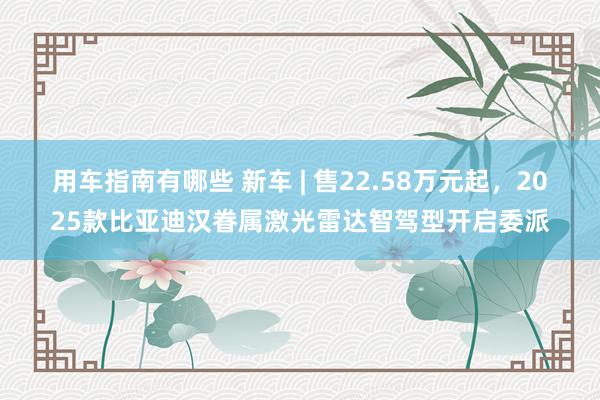 用车指南有哪些 新车 | 售22.58万元起，2025款比亚迪汉眷属激光雷达智驾型开启委派