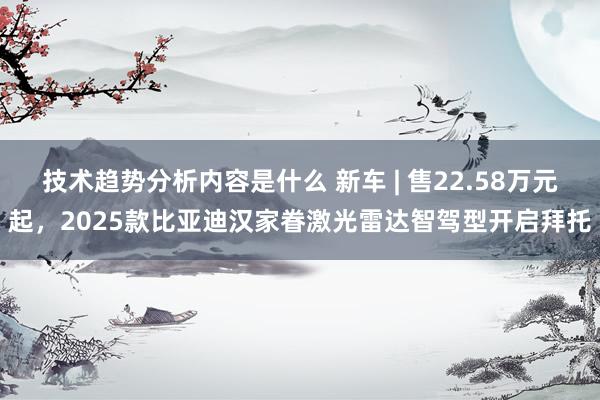 技术趋势分析内容是什么 新车 | 售22.58万元起，2025款比亚迪汉家眷激光雷达智驾型开启拜托