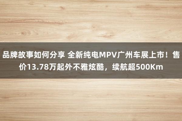 品牌故事如何分享 全新纯电MPV广州车展上市！售价13.78万起外不雅炫酷，续航超500Km