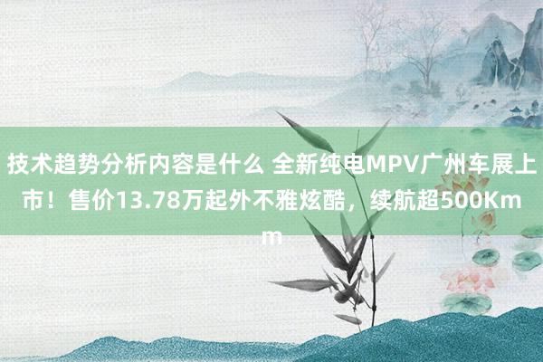 技术趋势分析内容是什么 全新纯电MPV广州车展上市！售价13.78万起外不雅炫酷，续航超500Km