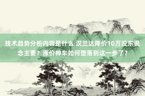 技术趋势分析内容是什么 汉兰达降价10万没东说念主要？涨价神车如何堕落到这一步了？