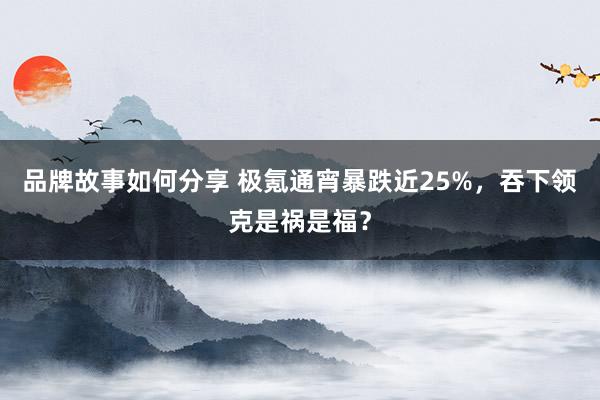 品牌故事如何分享 极氪通宵暴跌近25%，吞下领克是祸是福？