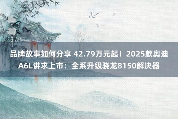 品牌故事如何分享 42.79万元起！2025款奥迪A6L讲求上市：全系升级骁龙8150解决器