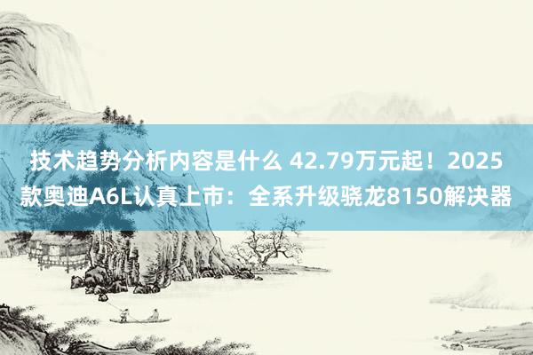 技术趋势分析内容是什么 42.79万元起！2025款奥迪A6L认真上市：全系升级骁龙8150解决器