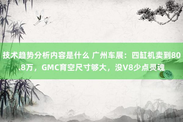 技术趋势分析内容是什么 广州车展：四缸机卖到80.8万，GMC育空尺寸够大，没V8少点灵魂