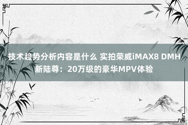 技术趋势分析内容是什么 实拍荣威iMAX8 DMH新陆尊：20万级的豪华MPV体验