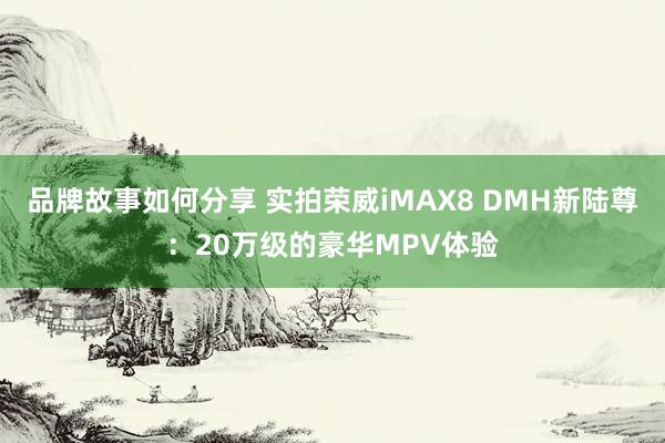 品牌故事如何分享 实拍荣威iMAX8 DMH新陆尊：20万级的豪华MPV体验