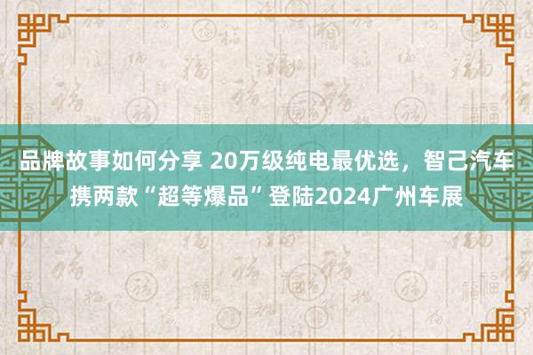 品牌故事如何分享 20万级纯电最优选，智己汽车携两款“超等爆品”登陆2024广州车展