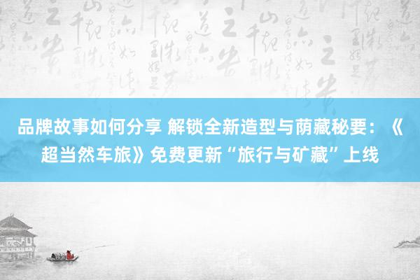 品牌故事如何分享 解锁全新造型与荫藏秘要：《超当然车旅》免费更新“旅行与矿藏”上线