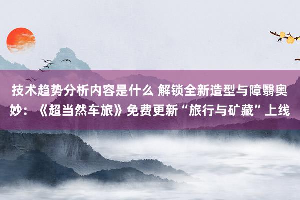 技术趋势分析内容是什么 解锁全新造型与障翳奥妙：《超当然车旅》免费更新“旅行与矿藏”上线