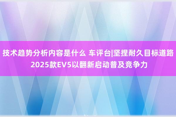 技术趋势分析内容是什么 车评台|坚捏耐久目标道路 2025款EV5以翻新启动普及竞争力