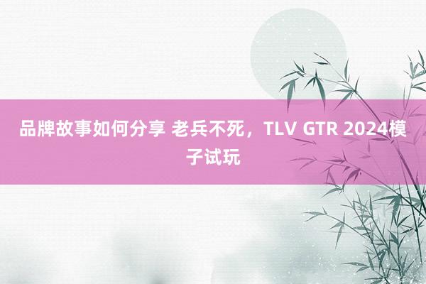 品牌故事如何分享 老兵不死，TLV GTR 2024模子试玩