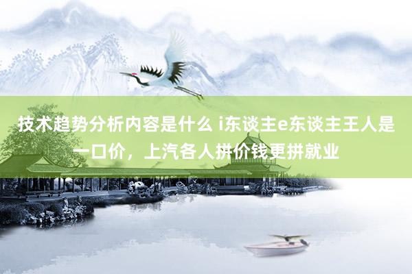 技术趋势分析内容是什么 i东谈主e东谈主王人是一口价，上汽各人拼价钱更拼就业