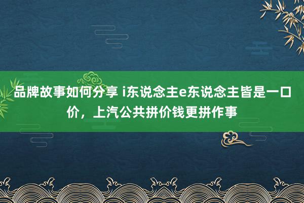 品牌故事如何分享 i东说念主e东说念主皆是一口价，上汽公共拼价钱更拼作事