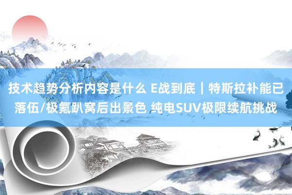 技术趋势分析内容是什么 E战到底｜特斯拉补能已落伍/极氪趴窝后出景色 纯电SUV极限续航挑战