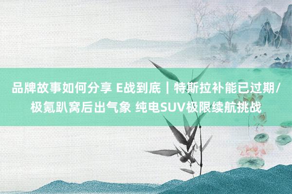 品牌故事如何分享 E战到底｜特斯拉补能已过期/极氪趴窝后出气象 纯电SUV极限续航挑战