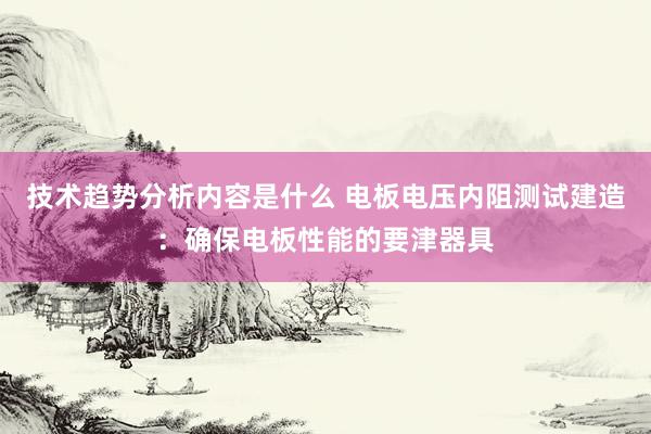 技术趋势分析内容是什么 电板电压内阻测试建造：确保电板性能的要津器具