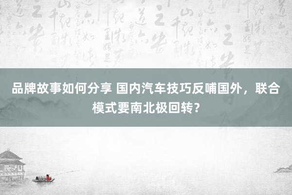 品牌故事如何分享 国内汽车技巧反哺国外，联合模式要南北极回转？