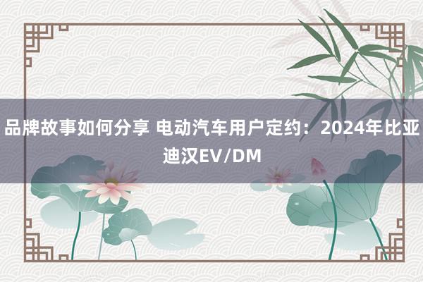 品牌故事如何分享 电动汽车用户定约：2024年比亚迪汉EV/DM