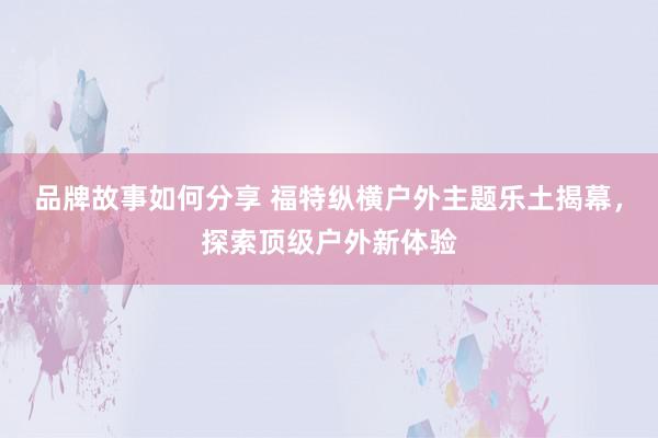 品牌故事如何分享 福特纵横户外主题乐土揭幕，探索顶级户外新体验