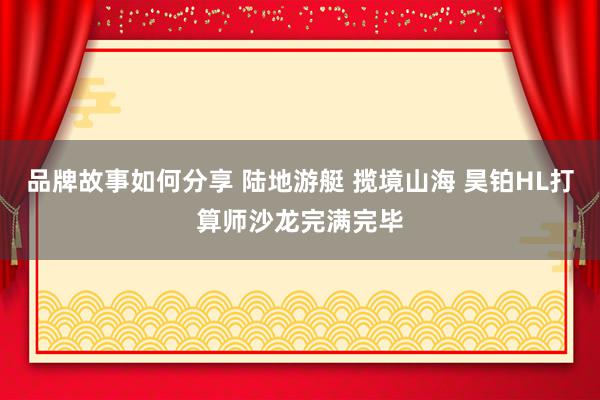 品牌故事如何分享 陆地游艇 揽境山海 昊铂HL打算师沙龙完满完毕