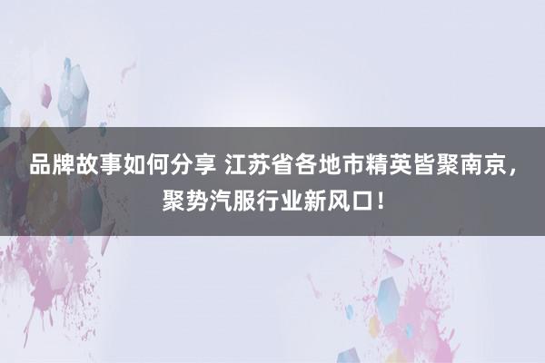 品牌故事如何分享 江苏省各地市精英皆聚南京，聚势汽服行业新风口！