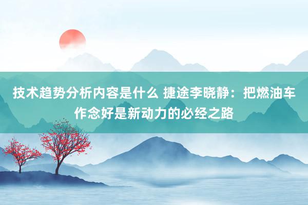 技术趋势分析内容是什么 捷途李晓静：把燃油车作念好是新动力的必经之路