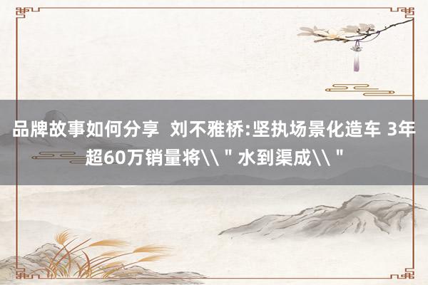 品牌故事如何分享  刘不雅桥:坚执场景化造车 3年超60万销量将\＂水到渠成\＂