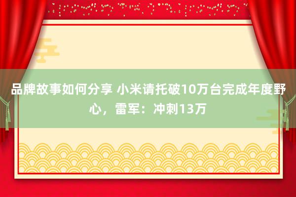 品牌故事如何分享 小米请托破10万台完成年度野心，雷军：冲刺13万