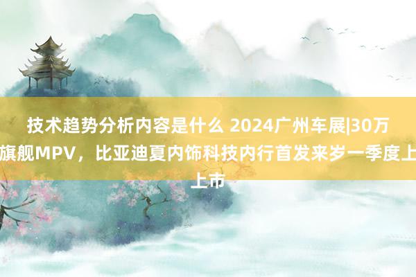 技术趋势分析内容是什么 2024广州车展|30万级旗舰MPV，比亚迪夏内饰科技内行首发来岁一季度上市