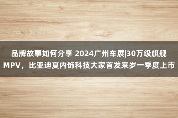 品牌故事如何分享 2024广州车展|30万级旗舰MPV，比亚迪夏内饰科技大家首发来岁一季度上市