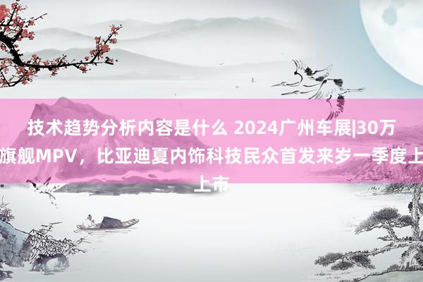 技术趋势分析内容是什么 2024广州车展|30万级旗舰MPV，比亚迪夏内饰科技民众首发来岁一季度上市