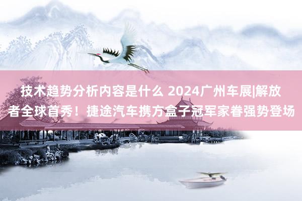 技术趋势分析内容是什么 2024广州车展|解放者全球首秀！捷途汽车携方盒子冠军家眷强势登场