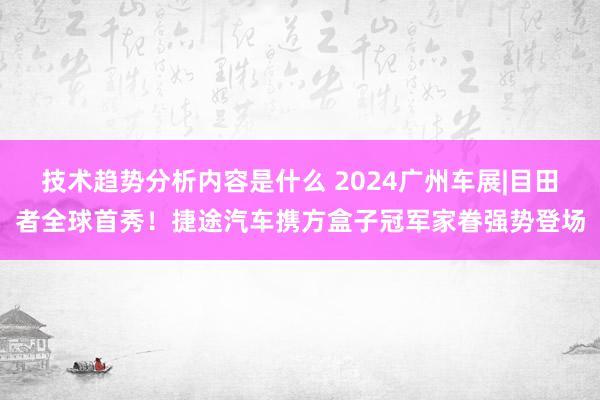 技术趋势分析内容是什么 2024广州车展|目田者全球首秀！捷途汽车携方盒子冠军家眷强势登场