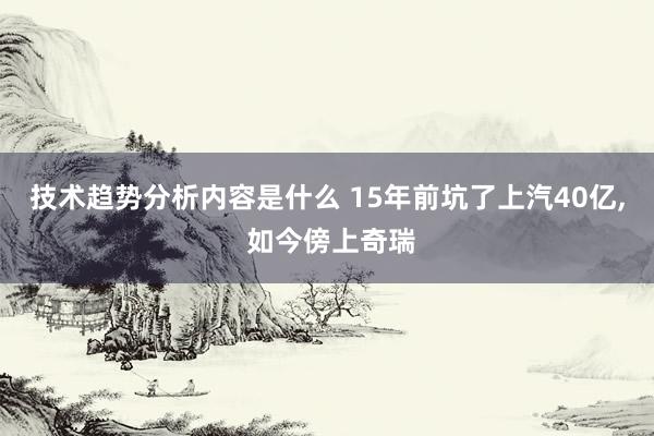 技术趋势分析内容是什么 15年前坑了上汽40亿, 如今傍上奇瑞