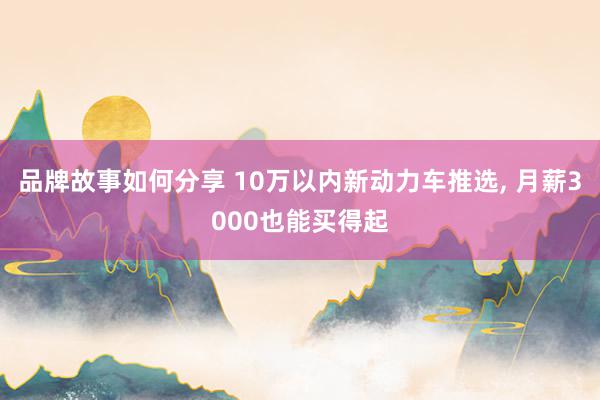 品牌故事如何分享 10万以内新动力车推选, 月薪3000也能买得起