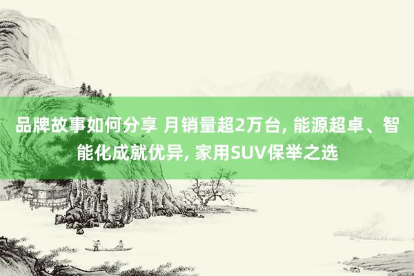 品牌故事如何分享 月销量超2万台, 能源超卓、智能化成就优异, 家用SUV保举之选