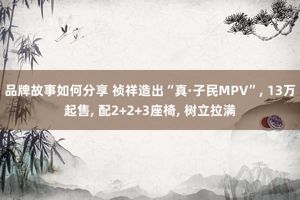 品牌故事如何分享 祯祥造出“真·子民MPV”, 13万起售, 配2+2+3座椅, 树立拉满