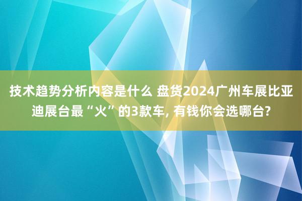 技术趋势分析内容是什么 盘货2024广州车展比亚迪展台最“火”的3款车, 有钱你会选哪台?