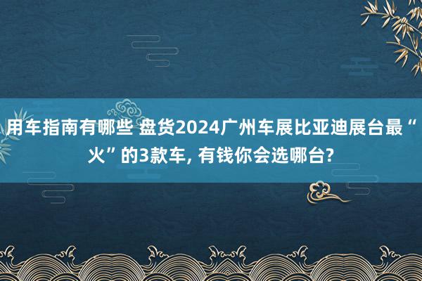 用车指南有哪些 盘货2024广州车展比亚迪展台最“火”的3款车, 有钱你会选哪台?