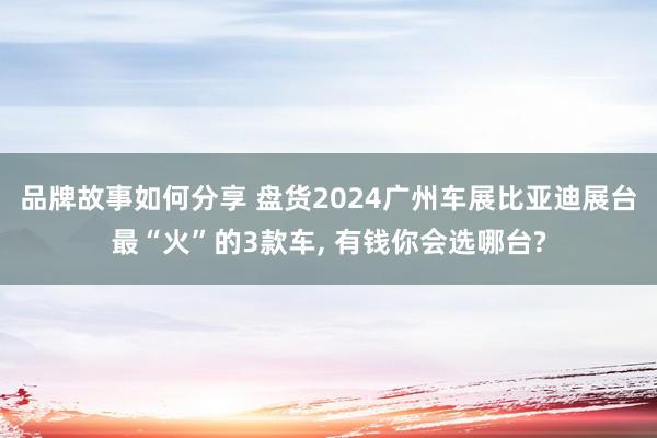 品牌故事如何分享 盘货2024广州车展比亚迪展台最“火”的3款车, 有钱你会选哪台?