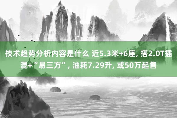 技术趋势分析内容是什么 近5.3米+6座, 搭2.0T插混+“易三方”, 油耗7.29升, 或50万起售