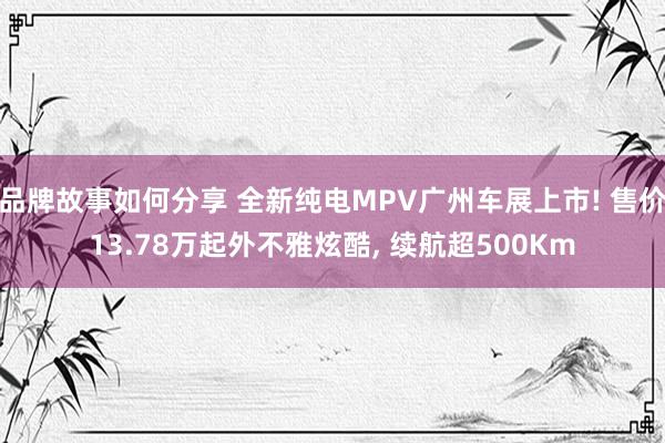 品牌故事如何分享 全新纯电MPV广州车展上市! 售价13.78万起外不雅炫酷, 续航超500Km